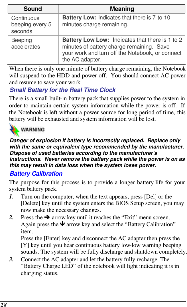  28 Sound Meaning Continuous beeping every 5 seconds Battery Low: Indicates that there is 7 to 10 minutes charge remaining.   Beeping accelerates Battery Low Low:  Indicates that there is 1 to 2 minutes of battery charge remaining.  Save your work and turn off the Notebook, or connect the AC adapter. When there is only one minute of battery charge remaining, the Notebook will suspend to the HDD and power off.  You should connect AC power and resume to save your work. Small Battery for the Real Time Clock There is a small built-in battery pack that supplies power to the system in order to maintain certain system information while the power is off.  If the Notebook is left without a power source for long period of time, this battery will be exhausted and system information will be lost.     Danger of explosion if battery is incorrectly replaced.  Replace only with the same or equivalent type recommended by the manufacturer.  Dispose of used batteries according to the manufacturer&apos;s instructions.  Never remove the battery pack while the power is on as this may result in data loss when the system loses power. Battery Calibration The purpose for this process is to provide a longer battery life for your system battery pack.  1. Turn on the computer, when the text appears, press [Del] or the [Delete] key until the system enters the BIOS Setup screen, you may now make the necessary changes.  2. Press the è arrow key until it reaches the “Exit” menu screen. Again press the ê arrow key and select the “Battery Calibration” item.   Press the [Enter] key and disconnect the AC adapter then press the [Y] key until you hear continuous battery low-low warning beeping sounds. The system will be fully discharge and shutdown completely. 3. Connect the AC adapter and let the battery fully recharge. The “Battery Charge LED” of the notebook will light indicating it is in charging status. 