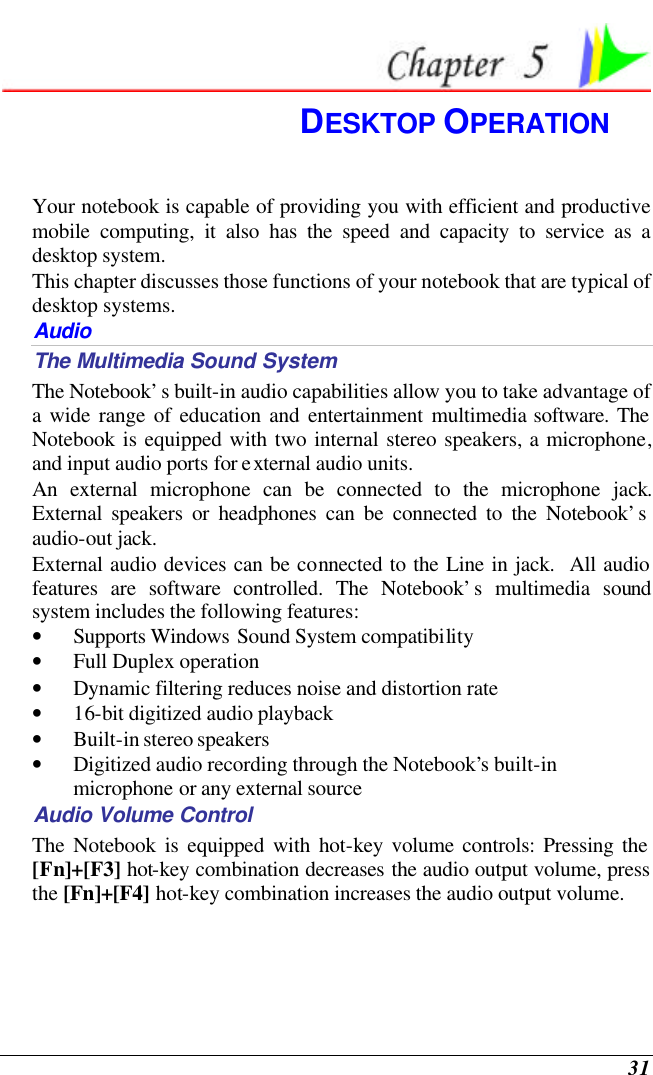  31  DESKTOP OPERATION Your notebook is capable of providing you with efficient and productive mobile computing, it also has the speed and capacity to service as a desktop system. This chapter discusses those functions of your notebook that are typical of desktop systems. Audio The Multimedia Sound System The Notebook’s built-in audio capabilities allow you to take advantage of a wide range of education and entertainment multimedia software. The Notebook is equipped with two internal stereo speakers, a microphone, and input audio ports for external audio units.   An external microphone can be connected to the microphone jack.  External speakers or headphones can be connected to the Notebook’s audio-out jack.   External audio devices can be connected to the Line in jack.  All audio features are software controlled. The Notebook’s multimedia sound system includes the following features: • Supports Windows Sound System compatibility • Full Duplex operation • Dynamic filtering reduces noise and distortion rate • 16-bit digitized audio playback • Built-in stereo speakers • Digitized audio recording through the Notebook’s built-in microphone or any external source Audio Volume Control The Notebook is equipped with hot-key volume controls: Pressing the [Fn]+[F3] hot-key combination decreases the audio output volume, press the [Fn]+[F4] hot-key combination increases the audio output volume. 