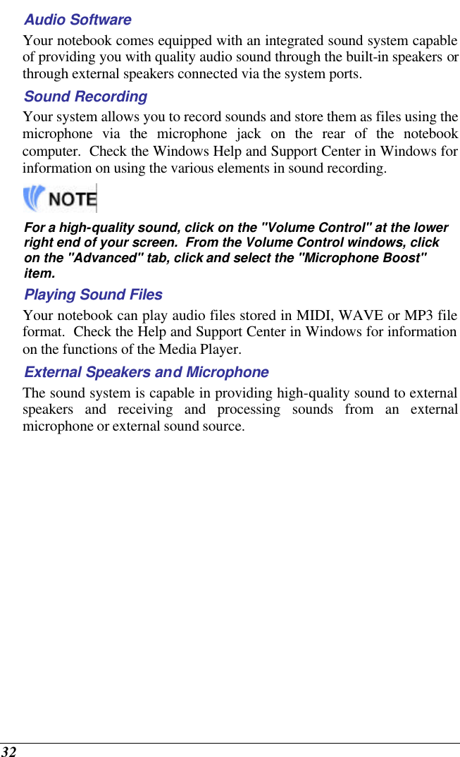  32 Audio Software Your notebook comes equipped with an integrated sound system capable of providing you with quality audio sound through the built-in speakers or through external speakers connected via the system ports. Sound Recording Your system allows you to record sounds and store them as files using the microphone via the microphone jack on the rear of the notebook computer.  Check the Windows Help and Support Center in Windows for information on using the various elements in sound recording.   For a high-quality sound, click on the &quot;Volume Control&quot; at the lower right end of your screen.  From the Volume Control windows, click on the &quot;Advanced&quot; tab, click and select the &quot;Microphone Boost&quot; item. Playing Sound Files Your notebook can play audio files stored in MIDI, WAVE or MP3 file format.  Check the Help and Support Center in Windows for information on the functions of the Media Player. External Speakers and Microphone The sound system is capable in providing high-quality sound to external speakers and receiving and processing sounds from an external microphone or external sound source. 