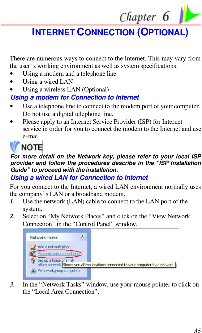  35  INTERNET CONNECTION (OPTIONAL) There are numerous ways to connect to the Internet. This may vary from the user’s working environment as well as system specifications. • Using a modem and a telephone line • Using a wired LAN • Using a wireless LAN (Optional) Using a modem for Connection to Internet • Use a telephone line to connect to the modem port of your computer. Do not use a digital telephone line. • Please apply to an Internet Service Provider (ISP) for Internet service in order for you to connect the modem to the Internet and use e-mail.  For more detail on the Network key, please refer to your local ISP provider and follow the procedures describe in the “ISP Installation Guide” to proceed with the installation. Using a wired LAN for Connection to Internet For you connect to the Internet, a wired LAN environment normally uses the company’s LAN or a broadband modem. 1. Use the network (LAN) cable to connect to the LAN port of the system. 2. Select on “My Network Places” and click on the “View Network Connection” in the “Control Panel” window.  3. In the “Network Tasks” window, use your mouse pointer to click on the “Local Area Connection”. 