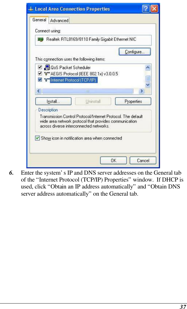  37  6. Enter the system’s IP and DNS server addresses on the General tab of the “Internet Protocol (TCP/IP) Properties” window.  If DHCP is used, click “Obtain an IP address automatically” and “Obtain DNS server address automatically” on the General tab. 