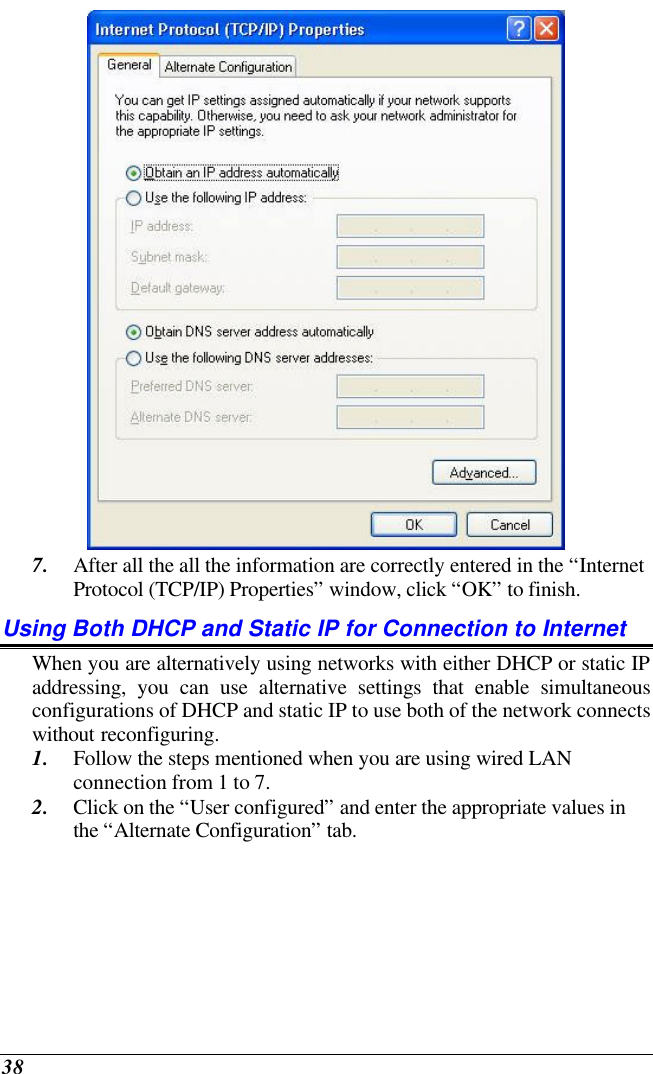  38  7. After all the all the information are correctly entered in the “Internet Protocol (TCP/IP) Properties” window, click “OK” to finish. Using Both DHCP and Static IP for Connection to Internet When you are alternatively using networks with either DHCP or static IP addressing, you can use alternative settings that enable simultaneous configurations of DHCP and static IP to use both of the network connects without reconfiguring. 1. Follow the steps mentioned when you are using wired LAN connection from 1 to 7. 2. Click on the “User configured” and enter the appropriate values in the “Alternate Configuration” tab. 