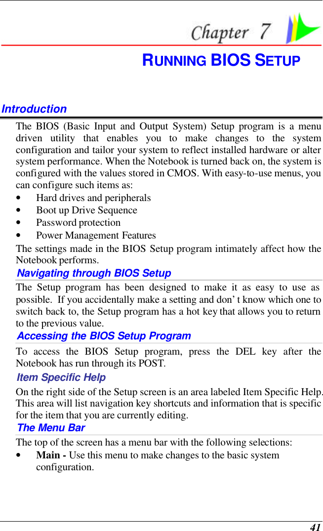  41  RUNNING BIOS SETUP Introduction The BIOS (Basic Input and Output System) Setup program is a menu driven utility that enables you to make changes to the system configuration and tailor your system to reflect installed hardware or alter system performance. When the Notebook is turned back on, the system is configured with the values stored in CMOS. With easy-to-use menus, you can configure such items as: • Hard drives and peripherals • Boot up Drive Sequence • Password protection • Power Management Features The settings made in the BIOS Setup program intimately affect how the Notebook performs.   Navigating through BIOS Setup The Setup program has been designed to make it as easy to use as possible.  If you accidentally make a setting and don’t know which one to switch back to, the Setup program has a hot key that allows you to return to the previous value.   Accessing the BIOS Setup Program To access the BIOS Setup program, press the DEL key after the Notebook has run through its POST. Item Specific Help On the right side of the Setup screen is an area labeled Item Specific Help.  This area will list navigation key shortcuts and information that is specific for the item that you are currently editing. The Menu Bar The top of the screen has a menu bar with the following selections: • Main - Use this menu to make changes to the basic system configuration. 