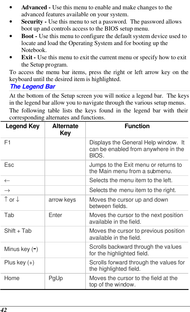  42 • Advanced - Use this menu to enable and make changes to the advanced features available on your system. • Security - Use this menu to set a password.  The password allows boot up and controls access to the BIOS setup menu. • Boot - Use this menu to configure the default system device used to locate and load the Operating System and for booting up the Notebook. • Exit - Use this menu to exit the current menu or specify how to exit the Setup program. To access the menu bar items, press the right or left arrow key on the keyboard until the desired item is highlighted. The Legend Bar At the bottom of the Setup screen you will notice a legend bar.  The keys in the legend bar allow you to navigate through the various setup menus.   The following table lists the keys found in the legend bar with their corresponding alternates and functions. Legend Key Alternate Key Function F1    Displays the General Help window.  It can be enabled from anywhere in the BIOS. Esc    Jumps to the Exit menu or returns to the Main menu from a submenu. ←    Selects the menu item to the left. →    Selects the menu item to the right. ↑ or ↓ arrow keys Moves the cursor up and down between fields. Tab Enter Moves the cursor to the next position available in the field. Shift + Tab    Moves the cursor to previous position available in the field. Minus key (-)  Scrolls backward through the values for the highlighted field. Plus key (+)    Scrolls forward through the values for the highlighted field. Home PgUp Moves the cursor to the field at the top of the window. 