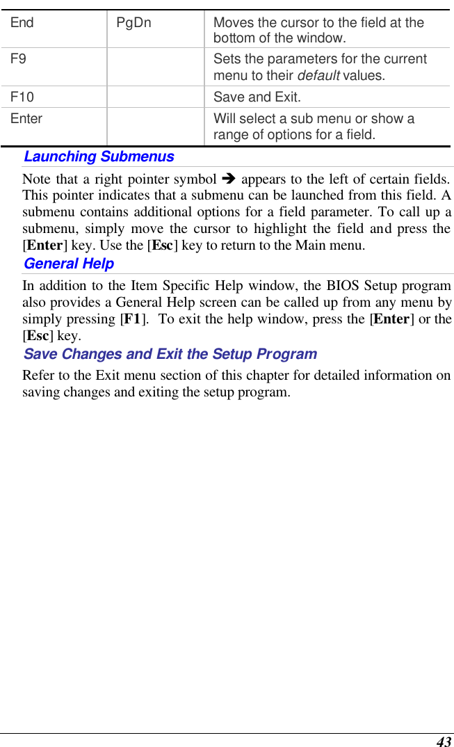  43 End PgDn Moves the cursor to the field at the bottom of the window. F9    Sets the parameters for the current menu to their default values. F10    Save and Exit. Enter    Will select a sub menu or show a range of options for a field. Launching Submenus Note that a right pointer symbol è appears to the left of certain fields.  This pointer indicates that a submenu can be launched from this field. A submenu contains additional options for a field parameter. To call up a submenu, simply move the cursor to highlight the field and press the [Enter] key. Use the [Esc] key to return to the Main menu. General Help In addition to the Item Specific Help window, the BIOS Setup program also provides a General Help screen can be called up from any menu by simply pressing [F1].  To exit the help window, press the [Enter] or the [Esc] key.  Save Changes and Exit the Setup Program Refer to the Exit menu section of this chapter for detailed information on saving changes and exiting the setup program. 