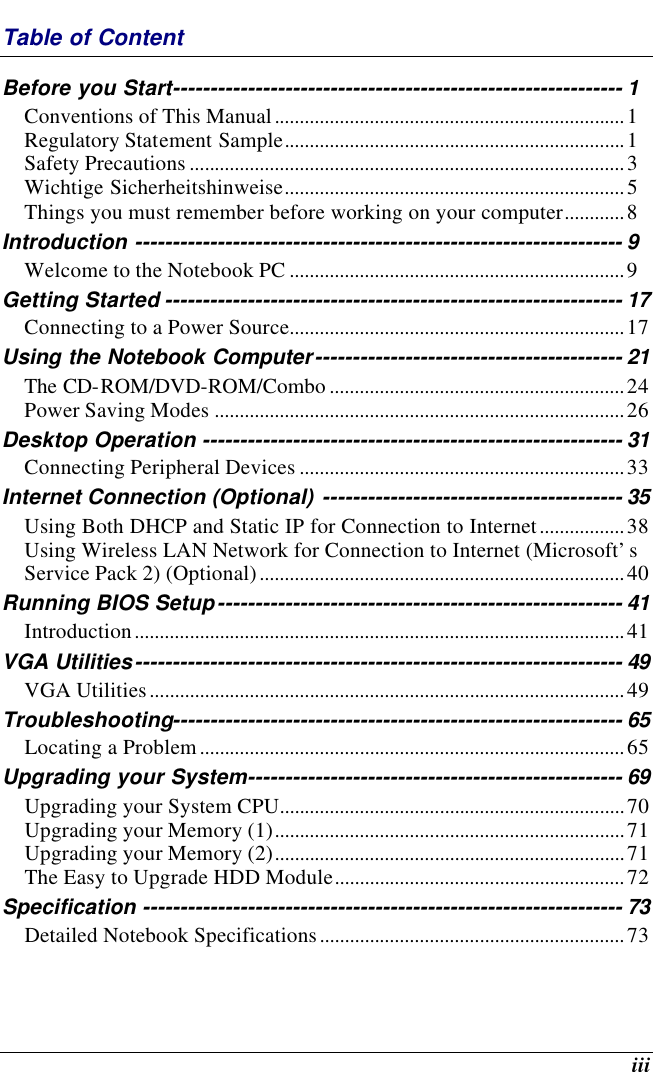    iii Table of Content Before you Start------------------------------------------------------------ 1 Conventions of This Manual......................................................................1 Regulatory Statement Sample....................................................................1 Safety Precautions .......................................................................................3 Wichtige Sicherheitshinweise....................................................................5 Things you must remember before working on your computer............8 Introduction ----------------------------------------------------------------- 9 Welcome to the Notebook PC ...................................................................9 Getting Started ------------------------------------------------------------- 17 Connecting to a Power Source...................................................................17 Using the Notebook Computer----------------------------------------- 21 The CD-ROM/DVD-ROM/Combo ...........................................................24 Power Saving Modes ..................................................................................26 Desktop Operation -------------------------------------------------------- 31 Connecting Peripheral Devices .................................................................33 Internet Connection (Optional) ---------------------------------------- 35 Using Both DHCP and Static IP for Connection to Internet.................38 Using Wireless LAN Network for Connection to Internet (Microsoft’s Service Pack 2) (Optional).........................................................................40 Running BIOS Setup------------------------------------------------------ 41 Introduction..................................................................................................41 VGA Utilities----------------------------------------------------------------- 49 VGA Utilities...............................................................................................49 Troubleshooting------------------------------------------------------------ 65 Locating a Problem.....................................................................................65 Upgrading your System-------------------------------------------------- 69 Upgrading your System CPU.....................................................................70 Upgrading your Memory (1)......................................................................71 Upgrading your Memory (2)......................................................................71 The Easy to Upgrade HDD Module..........................................................72 Specification ---------------------------------------------------------------- 73 Detailed Notebook Specifications.............................................................73  