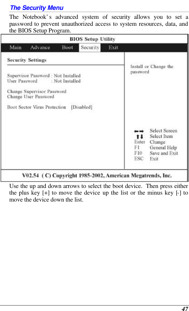  47 The Security Menu The Notebook’s advanced system of security allows you to set a password to prevent unauthorized access to system resources, data, and the BIOS Setup Program.    Use the up and down arrows to select the boot device.  Then press either the plus key [+] to move the device up the list or the minus key [-] to move the device down the list. 