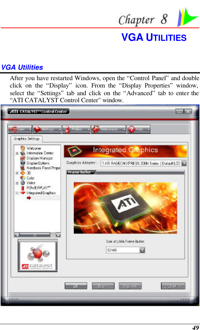  49  VGA UTILITIES VGA Utilities After you have restarted Windows, open the “Control Panel” and double click on the “Display” icon. From the “Display Properties” window, select the “Settings” tab and click on the “Advanced” tab to enter the “ATI CATALYST Control Center&quot; window.    