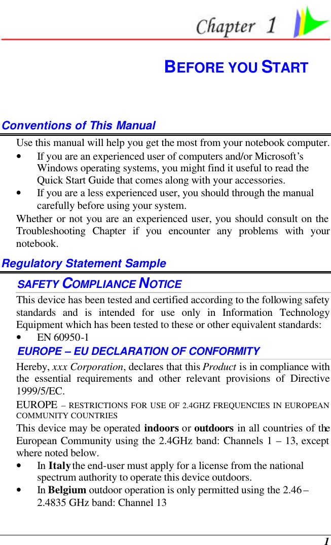  1  BEFORE YOU START Conventions of This Manual Use this manual will help you get the most from your notebook computer.   • If you are an experienced user of computers and/or Microsoft’s Windows operating systems, you might find it useful to read the Quick Start Guide that comes along with your accessories. • If you are a less experienced user, you should through the manual carefully before using your system. Whether or not you are an experienced user, you should consult on the Troubleshooting Chapter if you encounter any problems with your notebook.   Regulatory Statement Sample SAFETY COMPLIANCE NOTICE  This device has been tested and certified according to the following safety standards and is intended for use only in Information Technology Equipment which has been tested to these or other equivalent standards:  • EN 60950-1  EUROPE – EU DECLARATION OF CONFORMITY  Hereby, xxx Corporation, declares that this Product is in compliance with the essential requirements and other relevant provisions of Directive 1999/5/EC. EUROPE – RESTRICTIONS FOR USE OF 2.4GHZ FREQUENCIES IN EUROPEAN COMMUNITY COUNTRIES  This device may be operated indoors or outdoors in all countries of the European Community using the 2.4GHz band: Channels 1 – 13, except where noted below.  • In Italy the end-user must apply for a license from the national spectrum authority to operate this device outdoors.  • In Belgium outdoor operation is only permitted using the 2.46 – 2.4835 GHz band: Channel 13  