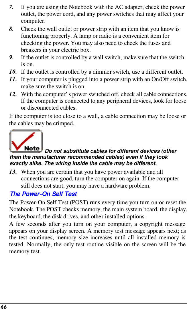  66 7. If you are using the Notebook with the AC adapter, check the power outlet, the power cord, and any power switches that may affect your computer. 8. Check the wall outlet or power strip with an item that you know is functioning properly. A lamp or radio is a convenient item for checking the power. You may also need to check the fuses and breakers in your electric box. 9. If the outlet is controlled by a wall switch, make sure that the switch is on. 10. If the outlet is controlled by a dimmer switch, use a different outlet. 11. If your computer is plugged into a power strip with an On/Off switch, make sure the switch is on. 12. With the computer’s power switched off, check all cable connections. If the computer is connected to any peripheral devices, look for loose or disconnected cables.  If the computer is too close to a wall, a cable connection may be loose or the cables may be crimped.   Do not substitute cables for different devices (other than the manufacturer recommended cables) even if they look exactly alike. The wiring inside the cable may be different. 13. When you are certain that you have power available and all connections are good, turn the computer on again. If the computer still does not start, you may have a hardware problem.  The Power-On Self Test The Power-On Self Test (POST) runs every time you turn on or reset the Notebook. The POST checks memory, the main system board, the display, the keyboard, the disk drives, and other installed options.  A few seconds after you turn on your computer, a copyright message appears on your display screen. A memory test message appears next; as the test continues, memory size increases until all installed memory is tested. Normally, the only test routine visible on the screen will be the memory test. 