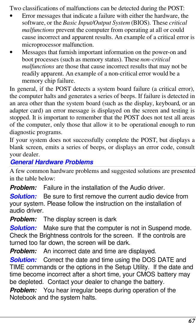  67 Two classifications of malfunctions can be detected during the POST: • Error messages that indicate a failure with either the hardware, the software, or the Basic Input/Output System (BIOS). These critical malfunctions prevent the computer from operating at all or could cause incorrect and apparent results. An example of a critical error is microprocessor malfunction. • Messages that furnish important information on the power-on and boot processes (such as memory status). These non-critical malfunctions are those that cause incorrect results that may not be readily apparent. An example of a non-critical error would be a memory chip failure. In general, if the POST detects a system board failure (a critical error), the computer halts and generates a series of beeps. If failure is detected in an area other than the system board (such as the display, keyboard, or an adapter card) an error message is displayed on the screen and testing is stopped. It is important to remember that the POST does not test all areas of the computer, only those that allow it to be operational enough to run diagnostic programs.  If your system does not successfully complete the POST, but displays a blank screen, emits a series of beeps, or displays an error code, consult your dealer. General Hardware Problems  A few common hardware problems and suggested solutions are presented in the table below: Problem: Failure in the installation of the Audio driver. Solution: Be sure to first remove the current audio device from your system. Please follow the instruction on the installation of audio driver. Problem: The display screen is dark Solution: Make sure that the computer is not in Suspend mode. Check the Brightness controls for the screen.  If the controls are turned too far down, the screen will be dark. Problem: An incorrect date and time are displayed. Solution: Correct the date and time using the DOS DATE and TIME commands or the options in the Setup Utility.  If the date and time become incorrect after a short time, your CMOS battery may be depleted.  Contact your dealer to change the battery. Problem: You hear irregular beeps during operation of the Notebook and the system halts. 