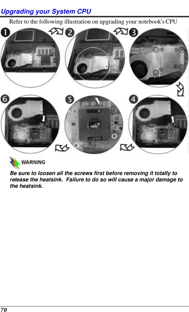  70 Upgrading your System CPU Refer to the following illustration on upgrading your notebook&apos;s CPU    Be sure to loosen all the screws first before removing it totally to release the heatsink.  Failure to do so will cause a major damage to the heatsink. 