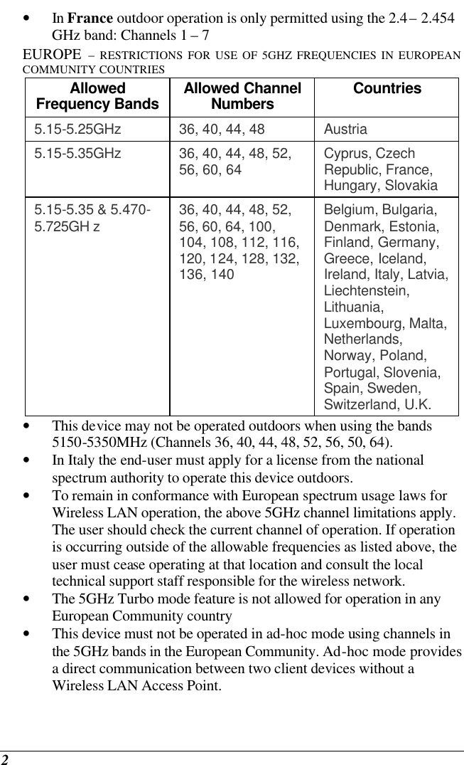  2 • In France outdoor operation is only permitted using the 2.4 – 2.454 GHz band: Channels 1 – 7  EUROPE – RESTRICTIONS FOR USE OF 5GHZ FREQUENCIES IN EUROPEAN COMMUNITY COUNTRIES  Allowed Frequency Bands  Allowed Channel Numbers  Countries  5.15-5.25GHz  36, 40, 44, 48  Austria  5.15-5.35GHz  36, 40, 44, 48, 52, 56, 60, 64  Cyprus, Czech Republic, France, Hungary, Slovakia  5.15-5.35 &amp; 5.470-5.725GH z  36, 40, 44, 48, 52, 56, 60, 64, 100, 104, 108, 112, 116, 120, 124, 128, 132, 136, 140  Belgium, Bulgaria, Denmark, Estonia, Finland, Germany, Greece, Iceland, Ireland, Italy, Latvia, Liechtenstein, Lithuania, Luxembourg, Malta, Netherlands, Norway, Poland, Portugal, Slovenia, Spain, Sweden, Switzerland, U.K.  • This device may not be operated outdoors when using the bands 5150-5350MHz (Channels 36, 40, 44, 48, 52, 56, 50, 64).  • In Italy the end-user must apply for a license from the national spectrum authority to operate this device outdoors.  • To remain in conformance with European spectrum usage laws for Wireless LAN operation, the above 5GHz channel limitations apply. The user should check the current channel of operation. If operation is occurring outside of the allowable frequencies as listed above, the user must cease operating at that location and consult the local technical support staff responsible for the wireless network.  • The 5GHz Turbo mode feature is not allowed for operation in any European Community country  • This device must not be operated in ad-hoc mode using channels in the 5GHz bands in the European Community. Ad-hoc mode provides a direct communication between two client devices without a Wireless LAN Access Point.  