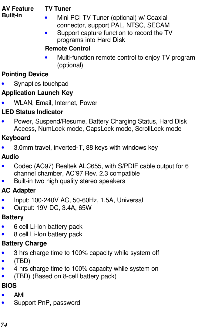  74 TV Tuner • Mini PCI TV Tuner (optional) w/ Coaxial connector, support PAL, NTSC, SECAM • Support capture function to record the TV programs into Hard Disk  AV Feature Built-in Remote Control • Multi-function remote control to enjoy TV program (optional)   Pointing Device • Synaptics touchpad Application Launch Key • WLAN, Email, Internet, Power LED Status Indicator • Power, Suspend/Resume, Battery Charging Status, Hard Disk Access, NumLock mode, CapsLock mode, ScrollLock mode Keyboard • 3.0mm travel, inverted-T, 88 keys with windows key   Audio • Codec (AC97) Realtek ALC655, with S/PDIF cable output for 6 channel chamber, AC’97 Rev. 2.3 compatible  • Built-in two high quality stereo speakers AC Adapter • Input: 100-240V AC, 50-60Hz, 1.5A, Universal • Output: 19V DC, 3.4A, 65W Battery • 6 cell Li-ion battery pack • 8 cell Li-Ion battery pack  Battery Charge • 3 hrs charge time to 100% capacity while system off  • (TBD) • 4 hrs charge time to 100% capacity while system on  • (TBD) (Based on 8-cell battery pack)  BIOS • AMI • Support PnP, password 