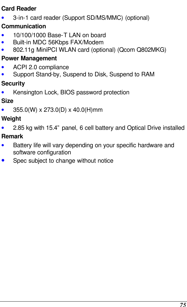  75 Card Reader • 3-in-1 card reader (Support SD/MS/MMC) (optional) Communication • 10/100/1000 Base-T LAN on board • Built-in MDC 56Kbps FAX/Modem • 802.11g MiniPCI WLAN card (optional) (Qcom Q802MKG) Power Management • ACPI 2.0 compliance • Support Stand-by, Suspend to Disk, Suspend to RAM Security • Kensington Lock, BIOS password protection Size • 355.0(W) x 273.0(D) x 40.0(H)mm  Weight • 2.85 kg with 15.4” panel, 6 cell battery and Optical Drive installed Remark • Battery life will vary depending on your specific hardware and software configuration • Spec subject to change without notice                 