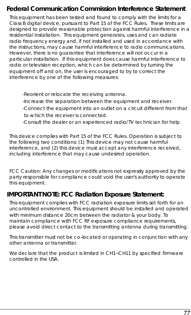  77 Federal Communication Commission Interference Statement This equipment has been tested and found to comply with the limits for a Class B digital device, pursuant to Part 15 of the FCC Rules.  These limits are designed to provide reasonable protection against harmful interference in a residential installation.  This equipment generates, uses and can radiate radio frequency energy and, if not installed and used in accordance with the instructions, may cause harmful interference to radio communications.  However, there is no guarantee that interference will not occur in a particular installation.  If this equipment does cause harmful interference to radio or television reception, which can be determined by turning the equipment off and on, the user is encouraged to try to correct the interference by one of the following measures:  -Reorient or relocate the receiving antenna. -Increase the separation between the equipment and receiver. -Connect the equipment into an outlet on a circuit different from that to which the receiver is connected. -Consult the dealer or an experienced radio/TV technician for help.  This device complies with Part 15 of the FCC Rules. Operation is subject to the following two conditions: (1) This device may not cause harmful interference, and (2) this device must accept any interference received, including interference that may cause undesired operation.  FCC Caution: Any changes or modifications not expressly approved by the party responsible for compliance could void the user&apos;s authority to operate this equipment. IMPORTANT NOTE: FCC Radiation Exposure Statement: This equipment complies with FCC radiation exposure limits set forth for an uncontrolled environment. This equipment should be installed and operated with minimum distance 20cm between the radiator &amp; your body. To maintain compliance with FCC RF exposure compliance requirements, please avoid direct contact to the transmitting antenna during transmitting.   This transmitter must not be co-located or operating in conjunction with any other antenna or transmitter. We declare that the product is limited in CH1~CH11 by specified firmware controlled in the USA.    
