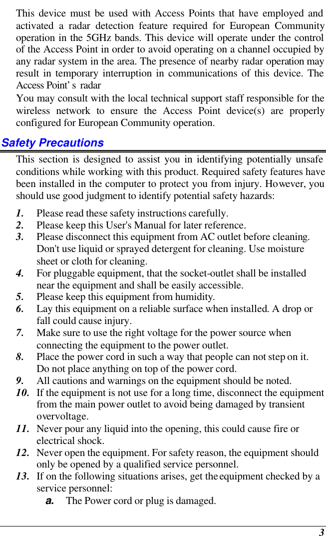    3 This device must be used with Access Points that have employed and activated a radar detection feature required for European Community operation in the 5GHz bands. This device will operate under the control of the Access Point in order to avoid operating on a channel occupied by any radar system in the area. The presence of nearby radar operation may result in temporary interruption in communications of this device. The Access Point’s  radar  You may consult with the local technical support staff responsible for the wireless network to ensure the Access Point device(s) are properly configured for European Community operation. Safety Precautions This section is designed to assist you in identifying potentially unsafe conditions while working with this product. Required safety features have been installed in the computer to protect you from injury. However, you should use good judgment to identify potential safety hazards: 1. Please read these safety instructions carefully. 2. Please keep this User&apos;s Manual for later reference. 3. Please disconnect this equipment from AC outlet before cleaning.  Don&apos;t use liquid or sprayed detergent for cleaning. Use moisture sheet or cloth for cleaning. 4. For pluggable equipment, that the socket-outlet shall be installed near the equipment and shall be easily accessible. 5. Please keep this equipment from humidity. 6. Lay this equipment on a reliable surface when installed. A drop or fall could cause injury. 7. Make sure to use the right voltage for the power source when connecting the equipment to the power outlet. 8. Place the power cord in such a way that people can not step on it.  Do not place anything on top of the power cord. 9. All cautions and warnings on the equipment should be noted. 10. If the equipment is not use for a long time, disconnect the equipment from the main power outlet to avoid being damaged by transient overvoltage. 11. Never pour any liquid into the opening, this could cause fire or electrical shock. 12. Never open the equipment. For safety reason, the equipment should only be opened by a qualified service personnel. 13. If on the following situations arises, get the equipment checked by a service personnel: a. The Power cord or plug is damaged. 