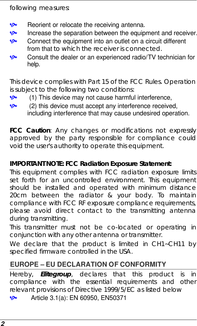  2 following measures:  • Reorient or relocate the receiving antenna. • Increase the separation between the equipment and receiver. • Connect the equipment into an outlet on a circuit different from that to which the receiver is connected. • Consult the dealer or an experienced radio/TV technician for help.  This device complies with Part 15 of the FCC Rules. Operation is subject to the following two conditions: •  (1) This device may not cause harmful interference,  •  (2) this device must accept any interference received, including interference that may cause undesired operation.  FCC Caution: Any changes or modifications not expressly approved by the party responsible for compliance could void the user&apos;s authority to operate this equipment.  IMPORTANT NOTE: FCC Radiation Exposure Statement: This equipment complies with FCC radiation exposure limits set forth for an uncontrolled environment. This equipment should be installed and operated with minimum distance 20cm between the radiator &amp; your body. To maintain compliance with FCC RF exposure compliance requirements, please avoid direct contact to the transmitting antenna during transmitting.   This transmitter must not be co-located or operating in conjunction with any other antenna or transmitter. We declare that the product is limited in CH1~CH11 by specified firmware controlled in the USA. EUROPE – EU DECLARATION OF CONFORMITY  Hereby,  Elitegroup, declares that this product is in compliance with the essential requirements and other relevant provisions of Directive 1999/5/EC as listed below •   Article 3.1(a): EN 60950, EN50371 