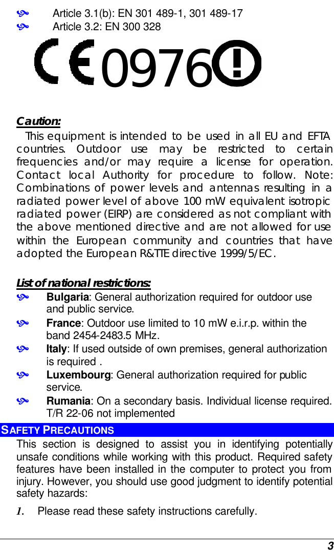  3 •   Article 3.1(b): EN 301 489-1, 301 489-17 •   Article 3.2: EN 300 328     0976      Caution:   This equipment is intended to be used in all EU and EFTA countries. Outdoor use may be restricted to certain frequencies and/or may require a license for operation. Contact local Authority for procedure to follow. Note: Combinations of power levels and antennas resulting in a radiated power level of above 100 mW equivalent isotropic radiated power (EIRP) are considered as not compliant with the above mentioned directive and are not allowed for use within the European community and countries that have adopted the European R&amp;TTE directive 1999/5/EC.  List of national restrictions: • Bulgaria: General authorization required for outdoor use and public service. • France: Outdoor use limited to 10 mW e.i.r.p. within the band 2454-2483.5 MHz. • Italy: If used outside of own premises, general authorization is required . • Luxembourg: General authorization required for public service. • Rumania: On a secondary basis. Individual license required. T/R 22-06 not implemented   SAFETY PRECAUTIONS This section is designed to assist you in identifying potentially unsafe conditions while working with this product. Required safety features have been installed in the computer to protect you from injury. However, you should use good judgment to identify potential safety hazards: 1. Please read these safety instructions carefully. 