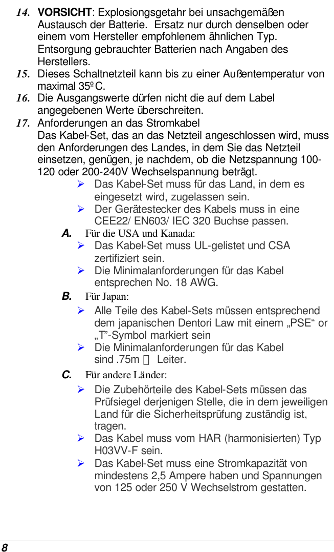  8 14. VORSICHT: Explosiongsgetahr bei unsachgemäßen Austausch der Batterie.  Ersatz nur durch denselben oder einem vom Hersteller empfohlenem ähnlichen Typ.  Entsorgung gebrauchter Batterien nach Angaben des Herstellers. 15. Dieses Schaltnetzteil kann bis zu einer Außentemperatur von maximal 35ºC. 16. Die Ausgangswerte dürfen nicht die auf dem Label angegebenen Werte überschreiten. 17. Anforderungen an das Stromkabel Das Kabel-Set, das an das Netzteil angeschlossen wird, muss den Anforderungen des Landes, in dem Sie das Netzteil einsetzen, genügen, je nachdem, ob die Netzspannung 100-120 oder 200-240V Wechselspannung beträgt. Ø Das Kabel-Set muss für das Land, in dem es eingesetzt wird, zugelassen sein. Ø Der Gerätestecker des Kabels muss in eine CEE22/ EN603/ IEC 320 Buchse passen. A. Für die USA und Kanada: Ø Das Kabel-Set muss UL-gelistet und CSA zertifiziert sein. Ø Die Minimalanforderungen für das Kabel entsprechen No. 18 AWG. B. Für Japan: Ø Alle Teile des Kabel-Sets müssen entsprechend dem japanischen Dentori Law mit einem „PSE“ or „T”-Symbol markiert sein Ø Die Minimalanforderungen für das Kabel sind .75m ㎡ Leiter. C. Für andere Länder: Ø Die Zubehörteile des Kabel-Sets müssen das Prüfsiegel derjenigen Stelle, die in dem jeweiligen Land für die Sicherheitsprüfung zuständig ist, tragen. Ø Das Kabel muss vom HAR (harmonisierten) Typ H03VV-F sein. Ø Das Kabel-Set muss eine Stromkapazität von mindestens 2,5 Ampere haben und Spannungen von 125 oder 250 V Wechselstrom gestatten. 