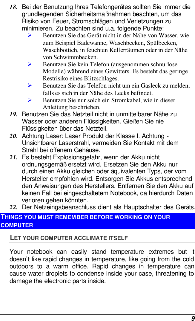  9 18. Bei der Benutzung Ihres Telefongerätes sollten Sie immer die grundlegenden Sicherheitsmaßnahmen beachten, um das Risiko von Feuer, Stromschlägen und Verletzungen zu minimieren. Zu beachten sind u.a. folgende Punkte:  Ø Benutzen Sie das Gerät nicht in der Nähe von Wasser, wie zum Beispiel Badewanne, Waschbecken, Spülbecken, Waschbottich, in feuchten Kellerräumen oder in der Nähe von Schwimmbecken.  Ø Benutzen Sie kein Telefon (ausgenommen schnurlose Modelle) während eines Gewitters. Es besteht das geringe Restrisiko eines Blitzschlages.  Ø Benutzen Sie das Telefon nicht um ein Gasleck zu melden, falls es sich in der Nähe des Lecks befindet. Ø Benutzen Sie nur solch ein Stromkabel, wie in dieser Anleitung beschrieben. 19. Benutzen Sie das Netzteil nicht in unmittelbarer Nähe zu Wasser oder anderen Flüssigkeiten. Gießen Sie nie Flüssigkeiten über das Netzteil. 20. Achtung Laser: Laser Produkt der Klasse I. Achtung - Unsichtbarer Laserstrahl, vermeiden Sie Kontakt mit dem Strahl bei offenem Gehäuse. 21. Es besteht Explosionsgefahr, wenn der Akku nicht ordnungsgemäß ersetzt wird. Ersetzen Sie den Akku nur durch einen Akku gleichen oder äquivalenten Typs, der vom Hersteller empfohlen wird. Entsorgen Sie Akkus entsprechend den Anweisungen des Herstellers. Entfernen Sie den Akku auf keinen Fall bei eingeschaltetem Notebook, da hierdurch Daten verloren gehen könnten. 22. Der Netzeingabeanschluss dient als Hauptschalter des Geräts. THINGS YOU MUST REMEMBER BEFORE WORKING ON YOUR COMPUTER LET YOUR COMPUTER ACCLIMATE ITSELF Your notebook can easily stand temperature extremes but it doesn’t like rapid changes in temperature, like going from the cold outdoors to a warm office. Rapid changes in temperature can cause water droplets to condense inside your case, threatening to damage the electronic parts inside.   