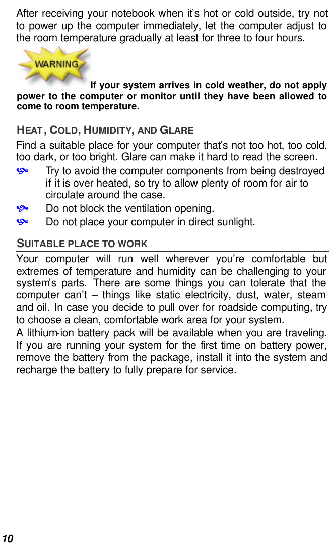  10 After receiving your notebook when it’s hot or cold outside, try not to power up the computer immediately, let the computer adjust to the room temperature gradually at least for three to four hours. If your system arrives in cold weather, do not apply power to the computer or monitor until they have been allowed to come to room temperature. HEAT , COLD, HUMIDITY, AND GLARE Find a suitable place for your computer that’s not too hot, too cold, too dark, or too bright. Glare can make it hard to read the screen.   • Try to avoid the computer components from being destroyed if it is over heated, so try to allow plenty of room for air to circulate around the case.   • Do not block the ventilation opening.  • Do not place your computer in direct sunlight. SUITABLE PLACE TO WORK Your computer will run well wherever you’re comfortable but extremes of temperature and humidity can be challenging to your system’s parts. There are some things you can tolerate that the computer can’t  – things like static electricity, dust, water, steam and oil. In case you decide to pull over for roadside computing, try to choose a clean, comfortable work area for your system. A lithium-ion battery pack will be available when you are traveling. If you are running your system for the first time on battery power, remove the battery from the package, install it into the system and recharge the battery to fully prepare for service. 