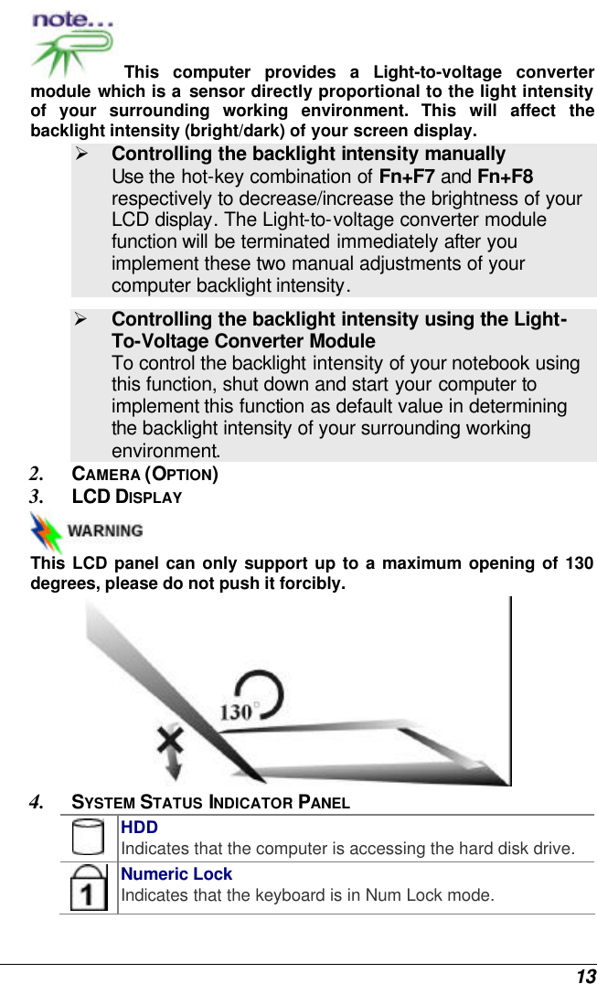  13 This computer provides a Light-to-voltage converter module which is a sensor directly proportional to the light intensity of your surrounding working environment. This will affect the backlight intensity (bright/dark) of your screen display. Ø Controlling the backlight intensity manually  Use the hot-key combination of Fn+F7 and Fn+F8 respectively to decrease/increase the brightness of your LCD display. The Light-to-voltage converter module function will be terminated immediately after you implement these two manual adjustments of your computer backlight intensity.   Ø Controlling the backlight intensity using the Light-To-Voltage Converter Module To control the backlight intensity of your notebook using this function, shut down and start your computer to implement this function as default value in determining the backlight intensity of your surrounding working environment. 2. CAMERA (OPTION) 3. LCD DISPLAY  This LCD panel can only support up to a maximum opening of 130 degrees, please do not push it forcibly.  4. SYSTEM STATUS INDICATOR PANEL  HDD Indicates that the computer is accessing the hard disk drive.  Numeric Lock Indicates that the keyboard is in Num Lock mode.   