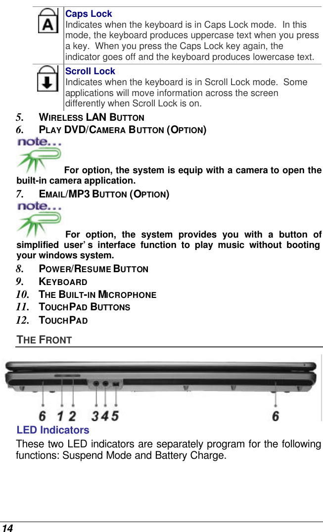  14  Caps Lock Indicates when the keyboard is in Caps Lock mode.  In this mode, the keyboard produces uppercase text when you press a key.  When you press the Caps Lock key again, the indicator goes off and the keyboard produces lowercase text.    Scroll Lock Indicates when the keyboard is in Scroll Lock mode.  Some applications will move information across the screen differently when Scroll Lock is on. 5. WIRELESS LAN BUTTON 6. PLAY DVD/CAMERA BUTTON (OPTION) For option, the system is equip with a camera to open the built-in camera application. 7. EMAIL/MP3 BUTTON (OPTION) For option, the system provides you with a button of simplified user’s interface function to play music without booting your windows system. 8. POWER/RESUME BUTTON 9. KEYBOARD 10. THE BUILT-IN MICROPHONE 11. TOUCHPAD BUTTONS 12. TOUCHPAD THE FRONT  LED Indicators These two LED indicators are separately program for the following functions: Suspend Mode and Battery Charge. 