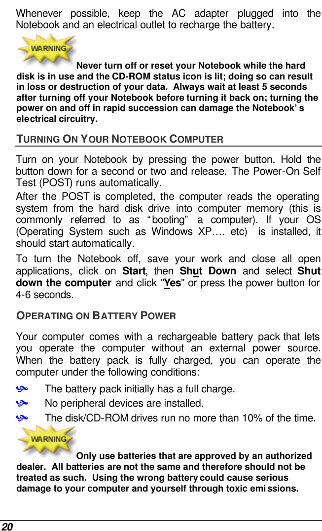  20 Whenever possible, keep the AC adapter plugged into the Notebook and an electrical outlet to recharge the battery.   Never turn off or reset your Notebook while the hard disk is in use and the CD-ROM status icon is lit; doing so can result in loss or destruction of your data.  Always wait at least 5 seconds after turning off your Notebook before turning it back on; turning the power on and off in rapid succession can damage the Notebook’s electrical circuitry. TURNING ON YOUR NOTEBOOK COMPUTER Turn on your Notebook by pressing the power button. Hold the button down for a second or two and release. The Power-On Self Test (POST) runs automatically.   After the POST is completed, the computer reads the operating system from the hard disk drive into computer memory (this is commonly referred to as “booting” a computer). If your OS (Operating System such as Windows XP…. etc)  is installed, it should start automatically. To turn the Notebook off, save your work and close all open applications, click on Start, then Shut Down and select Shut down the computer and click &quot;Yes&quot; or press the power button for 4-6 seconds. OPERATING ON BATTERY POWER  Your computer comes with a rechargeable battery pack that lets you operate the computer without an external power source.  When the battery pack is fully charged, you can operate the computer under the following conditions:  • The battery pack initially has a full charge. • No peripheral devices are installed. • The disk/CD-ROM drives run no more than 10% of the time. Only use batteries that are approved by an authorized dealer.  All batteries are not the same and therefore should not be treated as such.  Using the wrong battery could cause serious damage to your computer and yourself through toxic emissions. 