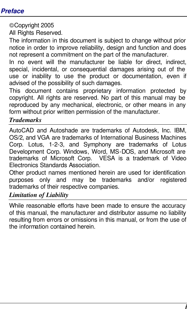  i Preface Copyright 2005 All Rights Reserved.                                                                           The information in this document is subject to change without prior notice in order to improve reliability, design and function and does not represent a commitment on the part of the manufacturer. In no event will the manufacturer be liable for direct, indirect, special, incidental, or consequential damages arising out of the use or inability to use the product or documentation, even if advised of the possibility of such damages. This document contains proprietary information protected by copyright. All rights are reserved. No part of this manual may be reproduced by any mechanical, electronic, or other means in any form without prior written permission of the manufacturer. Trademarks AutoCAD and Autoshade are trademarks of Autodesk, Inc. IBM, OS/2, and VGA are trademarks of International Business Machines Corp. Lotus, 1-2-3, and Symphony are trademarks of Lotus Development Corp. Windows, Word, MS-DOS, and Microsoft are trademarks of Microsoft Corp.  VESA is a trademark of Video Electronics Standards Association. Other product names mentioned herein are used for identification purposes only and may be trademarks and/or registered trademarks of their respective companies. Limitation of Liability While reasonable efforts have been made to ensure the accuracy of this manual, the manufacturer and distributor assume no liability resulting from errors or omissions in this manual, or from the use of the information contained herein. 