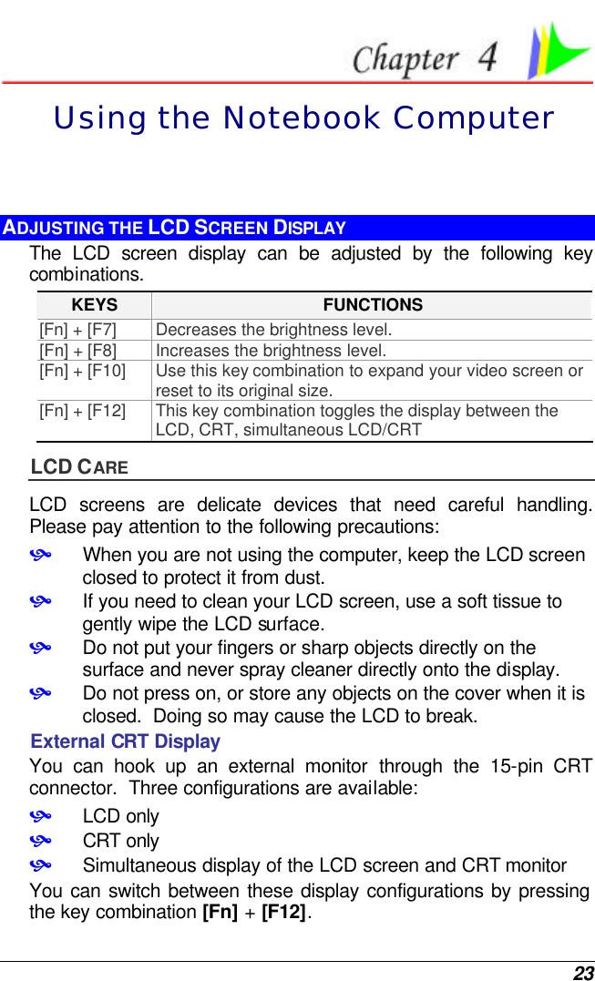  23  Using the Notebook Computer ADJUSTING THE LCD SCREEN DISPLAY The LCD screen display can be adjusted by the following key combinations. KEYS FUNCTIONS [Fn] + [F7] Decreases the brightness level. [Fn] + [F8] Increases the brightness level. [Fn] + [F10] Use this key combination to expand your video screen or reset to its original size. [Fn] + [F12] This key combination toggles the display between the LCD, CRT, simultaneous LCD/CRT LCD CARE LCD screens are delicate devices that need careful handling.  Please pay attention to the following precautions: • When you are not using the computer, keep the LCD screen closed to protect it from dust.   • If you need to clean your LCD screen, use a soft tissue to gently wipe the LCD surface.   • Do not put your fingers or sharp objects directly on the surface and never spray cleaner directly onto the display. • Do not press on, or store any objects on the cover when it is closed.  Doing so may cause the LCD to break. External CRT Display You can hook up an external monitor through the 15-pin CRT connector.  Three configurations are available: • LCD only • CRT only • Simultaneous display of the LCD screen and CRT monitor You can switch between these display configurations by pressing the key combination [Fn] + [F12].   