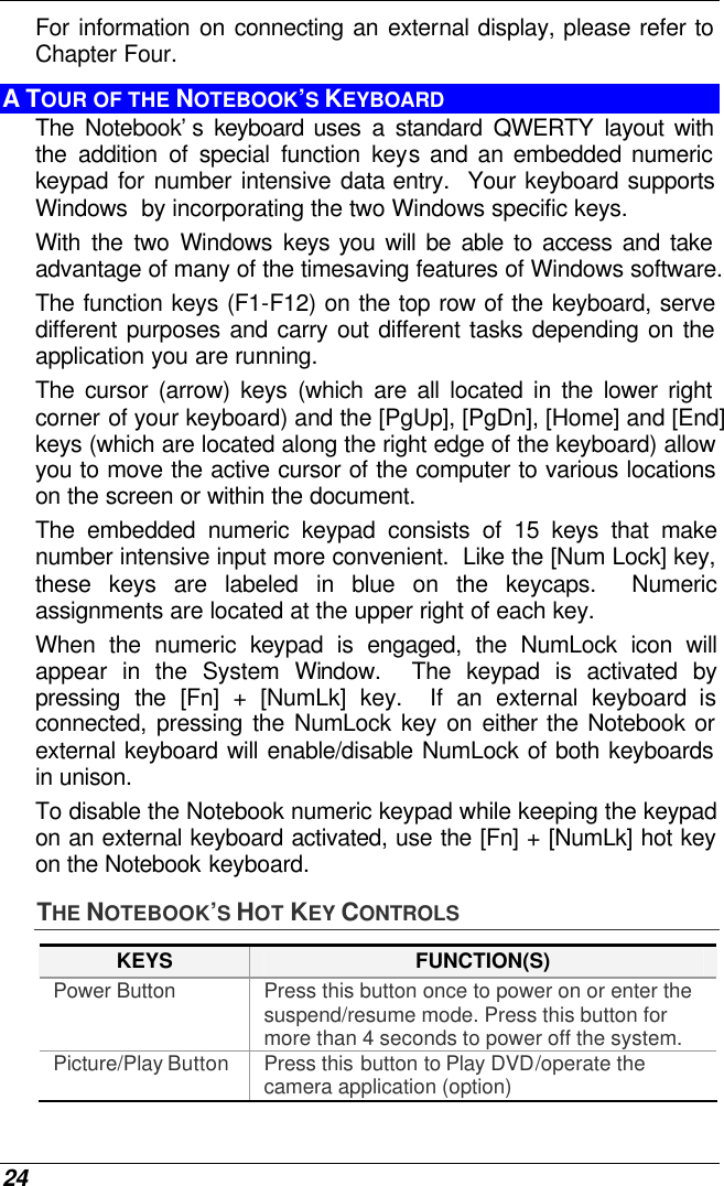  24 For information on connecting an external display, please refer to Chapter Four. A TOUR OF THE NOTEBOOK’S KEYBOARD The Notebook’s keyboard uses a standard QWERTY layout with the addition of special function keys and an embedded numeric keypad for number intensive data entry.  Your keyboard supports Windows  by incorporating the two Windows specific keys.   With the two Windows keys you will be able to access and take advantage of many of the timesaving features of Windows software. The function keys (F1-F12) on the top row of the keyboard, serve different purposes and carry out different tasks depending on the application you are running.   The cursor (arrow) keys (which are all located in the lower right corner of your keyboard) and the [PgUp], [PgDn], [Home] and [End] keys (which are located along the right edge of the keyboard) allow you to move the active cursor of the computer to various locations on the screen or within the document. The embedded numeric keypad consists of 15 keys that make number intensive input more convenient.  Like the [Num Lock] key, these keys are labeled in blue on the keycaps.  Numeric assignments are located at the upper right of each key.   When the numeric keypad is engaged, the NumLock icon will appear in the System Window.  The keypad is activated by pressing the [Fn] + [NumLk] key.  If an external keyboard is connected, pressing the NumLock key on either the Notebook or external keyboard will enable/disable NumLock of both keyboards in unison. To disable the Notebook numeric keypad while keeping the keypad on an external keyboard activated, use the [Fn] + [NumLk] hot key on the Notebook keyboard. THE NOTEBOOK’S HOT KEY CONTROLS KEYS FUNCTION(S) Power Button Press this button once to power on or enter the suspend/resume mode. Press this button for more than 4 seconds to power off the system. Picture/Play Button Press this button to Play DVD/operate the camera application (option) 