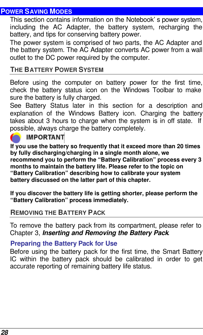  28 POWER SAVING MODES This section contains information on the Notebook’s power system, including the AC Adapter, the battery system, recharging the battery, and tips for conserving battery power.   The power system is comprised of two parts, the AC Adapter and the battery system. The AC Adapter converts AC power from a wall outlet to the DC power required by the computer.   THE BATTERY POWER SYSTEM Before using the computer on battery power for the first time, check the battery status icon on the Windows Toolbar to make sure the battery is fully charged.   See  Battery Status later in this section for a description and explanation of the Windows Battery icon. Charging the battery takes about 3 hours to charge when the system is in off state.  If possible, always charge the battery completely.   If you use the battery so frequently that it exceed more than 20 times by fully discharging/charging in a single month alone, we recommend you to perform the “Battery Calibration” process every 3 months to maintain the battery life. Please refer to the topic on “Battery Calibration” describing how to calibrate your system battery discussed on the latter part of this chapter.  If you discover the battery life is getting shorter, please perform the “Battery Calibration” process immediately. REMOVING THE BATTERY PACK To remove the battery pack from its compartment, please refer to Chapter 3, Inserting and Removing the Battery Pack. Preparing the Battery Pack for Use Before using the battery pack for the first time, the Smart Battery IC within the battery pack should be calibrated in order to get accurate reporting of remaining battery life status.   