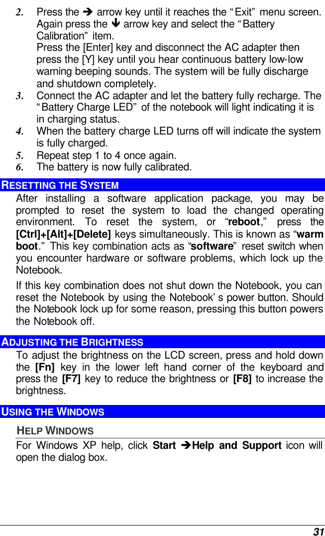  31 2. Press the è arrow key until it reaches the “Exit” menu screen. Again press the ê arrow key and select the “Battery Calibration” item.   Press the [Enter] key and disconnect the AC adapter then press the [Y] key until you hear continuous battery low-low warning beeping sounds. The system will be fully discharge and shutdown completely. 3. Connect the AC adapter and let the battery fully recharge. The “Battery Charge LED” of the notebook will light indicating it is in charging status. 4. When the battery charge LED turns off will indicate the system is fully charged. 5. Repeat step 1 to 4 once again. 6. The battery is now fully calibrated. RESETTING THE SYSTEM After installing a software application package, you may be prompted to reset the system to load the changed operating environment. To reset the system, or “reboot,” press the [Ctrl]+[Alt]+[Delete] keys simultaneously. This is known as “warm boot.” This key combination acts as “software” reset switch when you encounter hardware or software problems, which lock up the Notebook.  If this key combination does not shut down the Notebook, you can reset the Notebook by using the Notebook’s power button. Should the Notebook lock up for some reason, pressing this button powers the Notebook off. ADJUSTING THE BRIGHTNESS  To adjust the brightness on the LCD screen, press and hold down the  [Fn] key in the lower left hand corner of the keyboard and press the [F7] key to reduce the brightness or [F8] to increase the brightness.  USING THE WINDOWS HELP WINDOWS For Windows XP help, click Start èHelp and Support icon will open the dialog box. 