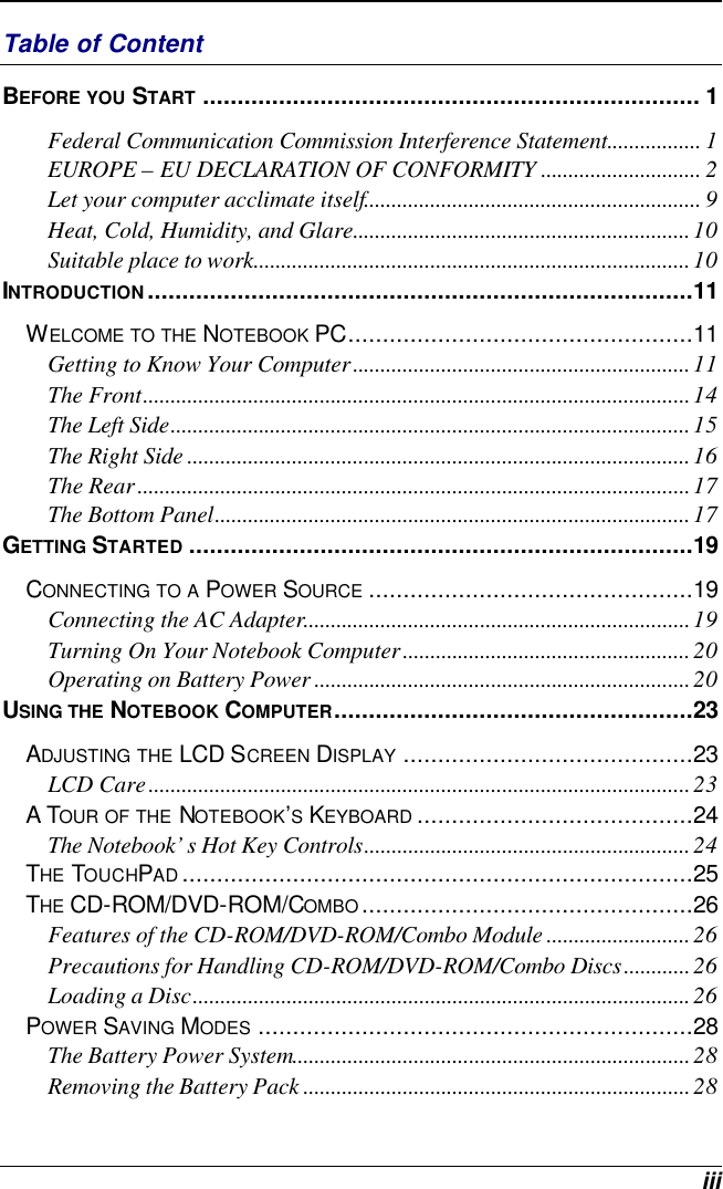  iii Table of Content BEFORE YOU START ........................................................................ 1 Federal Communication Commission Interference Statement................. 1 EUROPE – EU DECLARATION OF CONFORMITY ............................. 2 Let your computer acclimate itself............................................................. 9 Heat, Cold, Humidity, and Glare.............................................................10 Suitable place to work...............................................................................10 INTRODUCTION...............................................................................11 WELCOME TO THE NOTEBOOK PC..................................................11 Getting to Know Your Computer.............................................................11 The Front...................................................................................................14 The Left Side..............................................................................................15 The Right Side ...........................................................................................16 The Rear....................................................................................................17 The Bottom Panel......................................................................................17 GETTING STARTED .........................................................................19 CONNECTING TO A POWER SOURCE ...............................................19 Connecting the AC Adapter......................................................................19 Turning On Your Notebook Computer....................................................20 Operating on Battery Power ....................................................................20 USING THE NOTEBOOK COMPUTER....................................................23 ADJUSTING THE LCD SCREEN DISPLAY ..........................................23 LCD Care..................................................................................................23 A TOUR OF THE NOTEBOOK’S KEYBOARD ........................................24 The Notebook’s Hot Key Controls...........................................................24 THE TOUCHPAD..........................................................................25 THE CD-ROM/DVD-ROM/COMBO................................................26 Features of the CD-ROM/DVD-ROM/Combo Module ..........................26 Precautions for Handling CD-ROM/DVD-ROM/Combo Discs............26 Loading a Disc..........................................................................................26 POWER SAVING MODES ...............................................................28 The Battery Power System........................................................................28 Removing the Battery Pack ......................................................................28 