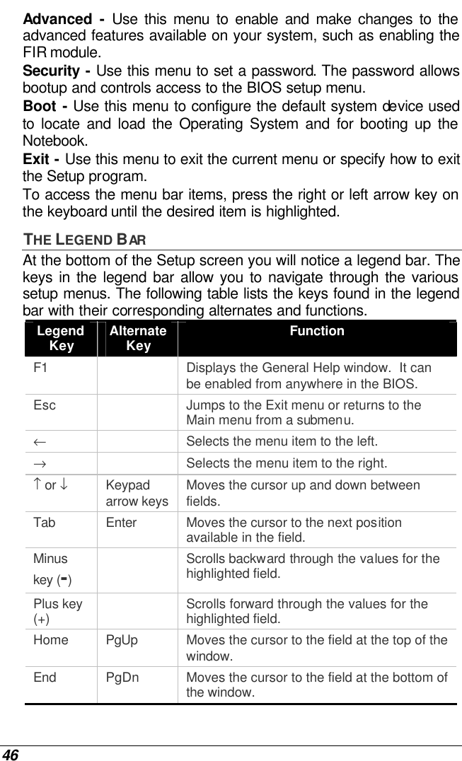  46 Advanced  - Use this menu to enable and make changes to the advanced features available on your system, such as enabling the FIR module. Security - Use this menu to set a password. The password allows bootup and controls access to the BIOS setup menu. Boot - Use this menu to configure the default system device used to  locate and load the Operating System and for booting up the Notebook. Exit - Use this menu to exit the current menu or specify how to exit the Setup program. To access the menu bar items, press the right or left arrow key on the keyboard until the desired item is highlighted. THE LEGEND BAR At the bottom of the Setup screen you will notice a legend bar. The keys in the legend bar allow you to navigate through the various setup menus. The following table lists the keys found in the legend bar with their corresponding alternates and functions. Legend Key Alternate Key Function F1    Displays the General Help window.  It can be enabled from anywhere in the BIOS. Esc    Jumps to the Exit menu or returns to the Main menu from a submenu. ←    Selects the menu item to the left. →    Selects the menu item to the right. ↑ or ↓ Keypad arrow keys Moves the cursor up and down between fields. Tab Enter Moves the cursor to the next position available in the field. Minus key (-)  Scrolls backward through the values for the highlighted field. Plus key (+)  Scrolls forward through the values for the highlighted field. Home PgUp Moves the cursor to the field at the top of the window. End PgDn Moves the cursor to the field at the bottom of the window. 