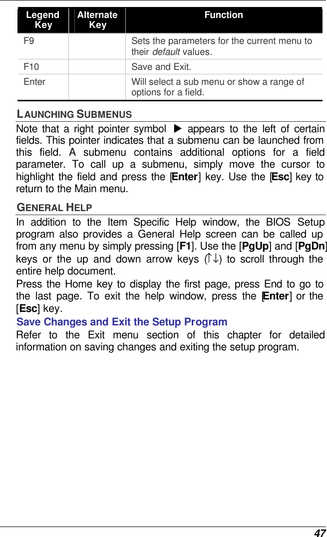  47 Legend Key Alternate Key Function F9    Sets the parameters for the current menu to their default values. F10    Save and Exit. Enter    Will select a sub menu or show a range of options for a field. LAUNCHING SUBMENUS Note that a right pointer symbol  u appears to the left of certain fields. This pointer indicates that a submenu can be launched from this field. A submenu contains additional options for a field parameter. To call up a submenu, simply move the cursor to highlight the field and press the [Enter] key. Use the [Esc] key to return to the Main menu. GENERAL HELP In addition to the Item Specific Help window, the BIOS Setup program also provides a General Help screen can be called up from any menu by simply pressing [F1]. Use the [PgUp] and [PgDn] keys or the up and down arrow keys (↑↓) to scroll through the entire help document.    Press the Home key to display the first page, press End to go to the last page. To exit the help window, press the [Enter] or the [Esc] key.  Save Changes and Exit the Setup Program Refer to the Exit menu section of this chapter for detailed information on saving changes and exiting the setup program. 