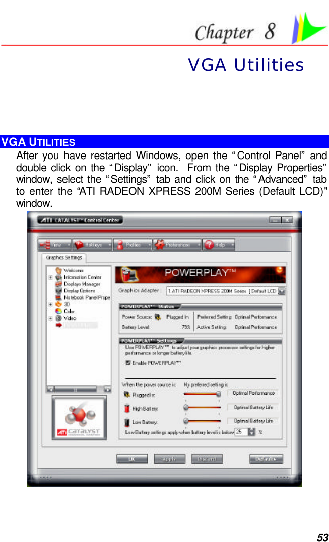  53  VGA Utilities  VGA UTILITIES After you have restarted Windows, open the “Control Panel” and double click on the “Display” icon.  From the “Display Properties” window, select the “Settings” tab and click on the “Advanced” tab to enter the “ATI RADEON XPRESS 200M Series (Default LCD)&quot; window.    