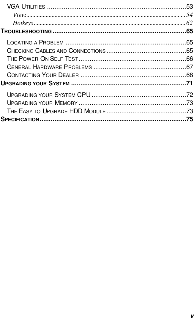  v VGA UTILITIES ...........................................................................53 View............................................................................................................54 Hotkeys......................................................................................................62 TROUBLESHOOTING........................................................................65 LOCATING A PROBLEM .................................................................65 CHECKING CABLES AND CONNECTIONS...........................................65 THE POWER-ON SELF TEST..........................................................66 GENERAL HARDWARE PROBLEMS ..................................................67 CONTACTING YOUR DEALER .........................................................68 UPGRADING YOUR SYSTEM ..............................................................71 UPGRADING YOUR SYSTEM CPU...................................................72 UPGRADING YOUR MEMORY ..........................................................73 THE EASY TO UPGRADE HDD MODULE...........................................73 SPECIFICATION...............................................................................75  
