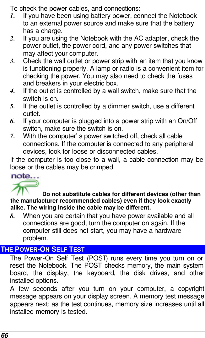  66 To check the power cables, and connections: 1. If you have been using battery power, connect the Notebook to an external power source and make sure that the battery has a charge.  2. If you are using the Notebook with the AC adapter, check the power outlet, the power cord, and any power switches that may affect your computer. 3. Check the wall outlet or power strip with an item that you know is functioning properly. A lamp or radio is a convenient item for checking the power. You may also need to check the fuses and breakers in your electric box. 4. If the outlet is controlled by a wall switch, make sure that the switch is on. 5. If the outlet is controlled by a dimmer switch, use a different outlet. 6. If your computer is plugged into a power strip with an On/Off switch, make sure the switch is on. 7. With the computer’s power switched off, check all cable connections. If the computer is connected to any peripheral devices, look for loose or disconnected cables.  If the computer is too close to a wall, a cable connection may be loose or the cables may be crimped.   Do not substitute cables for different devices (other than the manufacturer recommended cables) even if they look exactly alike. The wiring inside the cable may be different. 8. When you are certain that you have power available and all connections are good, turn the computer on again. If the computer still does not start, you may have a hardware problem.  THE POWER-ON SELF TEST The Power-On Self Test (POST) runs every time you turn on or reset the Notebook. The POST checks memory, the main system board, the display, the keyboard, the disk drives, and other installed options.  A few seconds after you turn on your computer, a copyright message appears on your display screen. A memory test message appears next; as the test continues, memory size increases until all installed memory is tested.  
