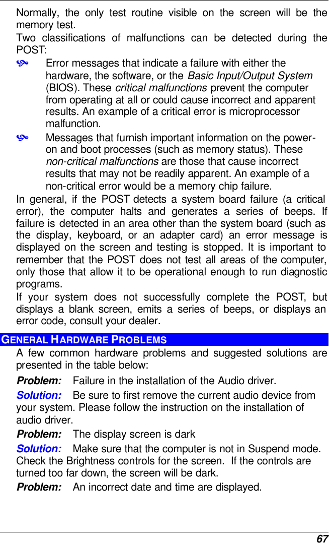  67 Normally, the only test routine visible on the screen will be the memory test. Two classifications of malfunctions can be detected during the POST: • Error messages that indicate a failure with either the hardware, the software, or the Basic Input/Output System (BIOS). These critical malfunctions prevent the computer from operating at all or could cause incorrect and apparent results. An example of a critical error is microprocessor malfunction. • Messages that furnish important information on the power-on and boot processes (such as memory status). These non-critical malfunctions are those that cause incorrect results that may not be readily apparent. An example of a non-critical error would be a memory chip failure. In general, if the POST detects a system board failure (a critical error), the computer halts and generates a series of beeps. If failure is detected in an area other than the system board (such as the display, keyboard, or an adapter card) an error message is displayed on the screen and testing is stopped. It is important to remember that the POST does not test all areas of the computer, only those that allow it to be operational enough to run diagnostic programs.  If your system does not successfully complete the POST, but displays a blank screen, emits a series of beeps, or displays an error code, consult your dealer. GENERAL HARDWARE PROBLEMS  A few common hardware problems and suggested solutions are presented in the table below: Problem: Failure in the installation of the Audio driver. Solution: Be sure to first remove the current audio device from your system. Please follow the instruction on the installation of audio driver. Problem: The display screen is dark Solution: Make sure that the computer is not in Suspend mode. Check the Brightness controls for the screen.  If the controls are turned too far down, the screen will be dark. Problem: An incorrect date and time are displayed. 