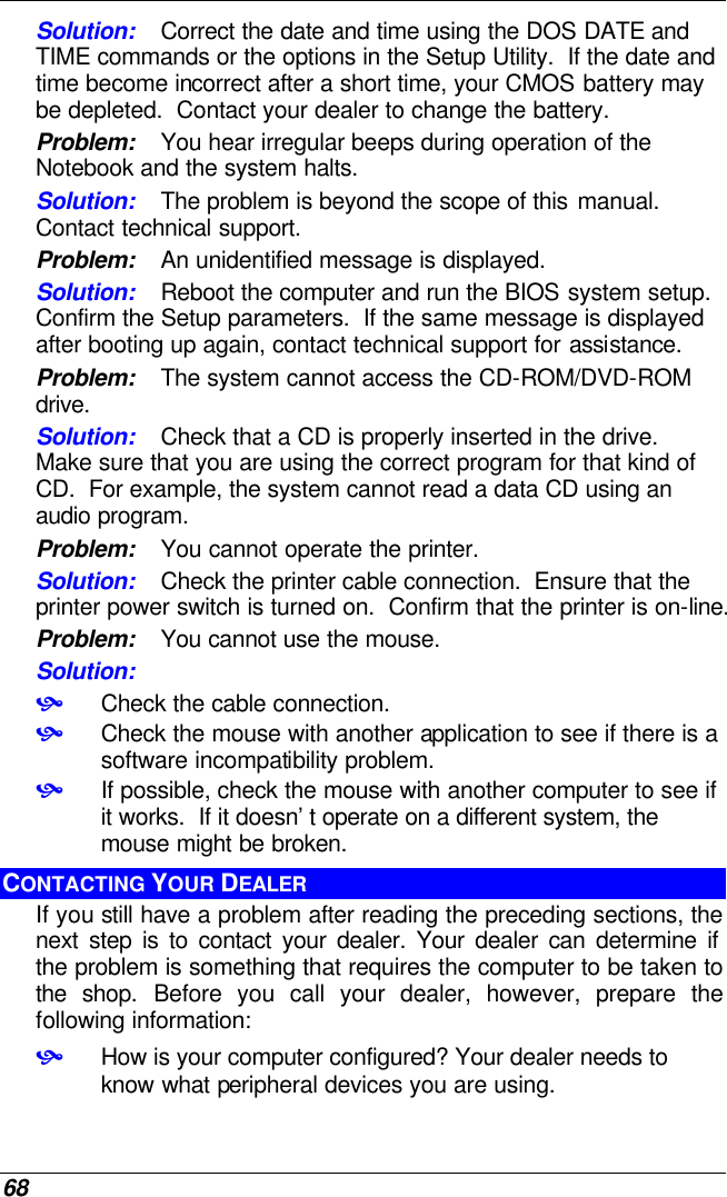  68 Solution: Correct the date and time using the DOS DATE and TIME commands or the options in the Setup Utility.  If the date and time become incorrect after a short time, your CMOS battery may be depleted.  Contact your dealer to change the battery. Problem: You hear irregular beeps during operation of the Notebook and the system halts. Solution: The problem is beyond the scope of this manual.  Contact technical support. Problem: An unidentified message is displayed. Solution: Reboot the computer and run the BIOS system setup.  Confirm the Setup parameters.  If the same message is displayed after booting up again, contact technical support for assistance. Problem: The system cannot access the CD-ROM/DVD-ROM drive. Solution: Check that a CD is properly inserted in the drive.  Make sure that you are using the correct program for that kind of CD.  For example, the system cannot read a data CD using an audio program. Problem: You cannot operate the printer. Solution: Check the printer cable connection.  Ensure that the printer power switch is turned on.  Confirm that the printer is on-line. Problem: You cannot use the mouse. Solution:  • Check the cable connection. • Check the mouse with another application to see if there is a software incompatibility problem. • If possible, check the mouse with another computer to see if it works.  If it doesn’t operate on a different system, the mouse might be broken. CONTACTING YOUR DEALER If you still have a problem after reading the preceding sections, the next step is to contact your dealer. Your dealer can determine if the problem is something that requires the computer to be taken to the shop. Before you call your dealer, however, prepare the following information: • How is your computer configured? Your dealer needs to know what peripheral devices you are using. 