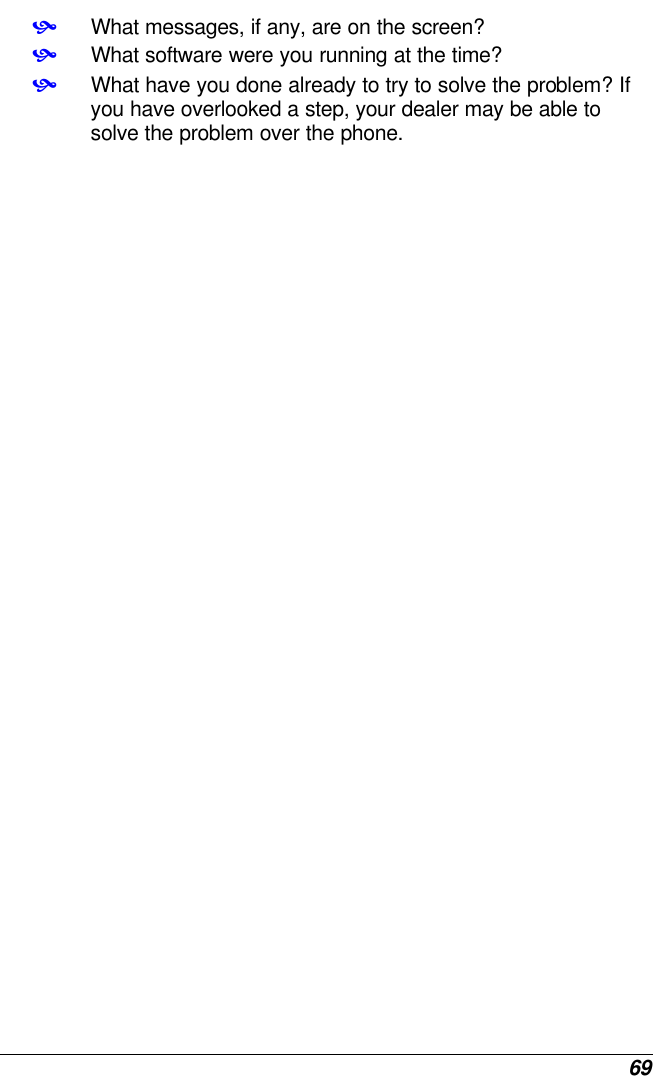  69 • What messages, if any, are on the screen? • What software were you running at the time? • What have you done already to try to solve the problem? If you have overlooked a step, your dealer may be able to solve the problem over the phone.    