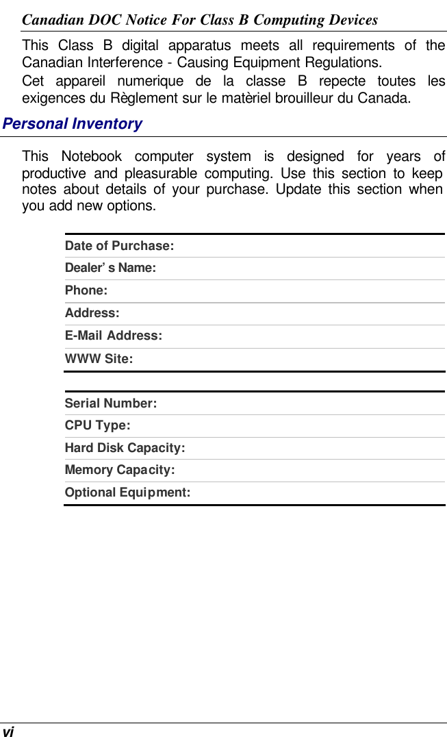  vi Canadian DOC Notice For Class B Computing Devices This Class B digital apparatus meets all requirements of the Canadian Interference - Causing Equipment Regulations. Cet appareil numerique de la classe B repecte toutes les exigences du Règlement sur le matèriel brouilleur du Canada. Personal Inventory This Notebook computer system is designed for years of productive and pleasurable computing. Use this section to keep notes about details of your purchase. Update this section when you add new options.   Date of Purchase:  Dealer’s Name:   Phone:   Address:   E-Mail Address:  WWW Site:   Serial Number:  CPU Type:  Hard Disk Capacity:  Memory Capacity:  Optional Equipment:    