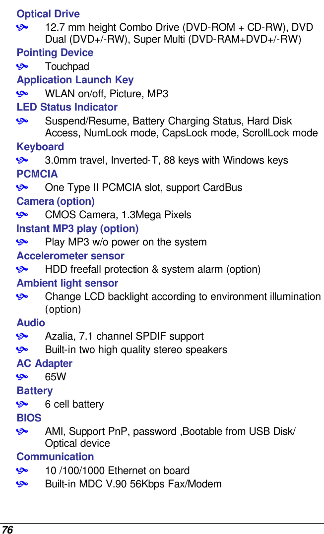  76 Optical Drive • 12.7 mm height Combo Drive (DVD-ROM + CD-RW), DVD Dual (DVD+/-RW), Super Multi (DVD-RAM+DVD+/-RW) Pointing Device • Touchpad Application Launch Key • WLAN on/off, Picture, MP3 LED Status Indicator • Suspend/Resume, Battery Charging Status, Hard Disk Access, NumLock mode, CapsLock mode, ScrollLock mode  Keyboard • 3.0mm travel, Inverted-T, 88 keys with Windows keys PCMCIA • One Type II PCMCIA slot, support CardBus Camera (option) • CMOS Camera, 1.3Mega Pixels Instant MP3 play (option) • Play MP3 w/o power on the system Accelerometer sensor • HDD freefall protection &amp; system alarm (option)  Ambient light sensor • Change LCD backlight according to environment illumination (option)  Audio • Azalia, 7.1 channel SPDIF support • Built-in two high quality stereo speakers AC Adapter • 65W Battery • 6 cell battery  BIOS • AMI, Support PnP, password ,Bootable from USB Disk/ Optical device Communication • 10 /100/1000 Ethernet on board  • Built-in MDC V.90 56Kbps Fax/Modem 