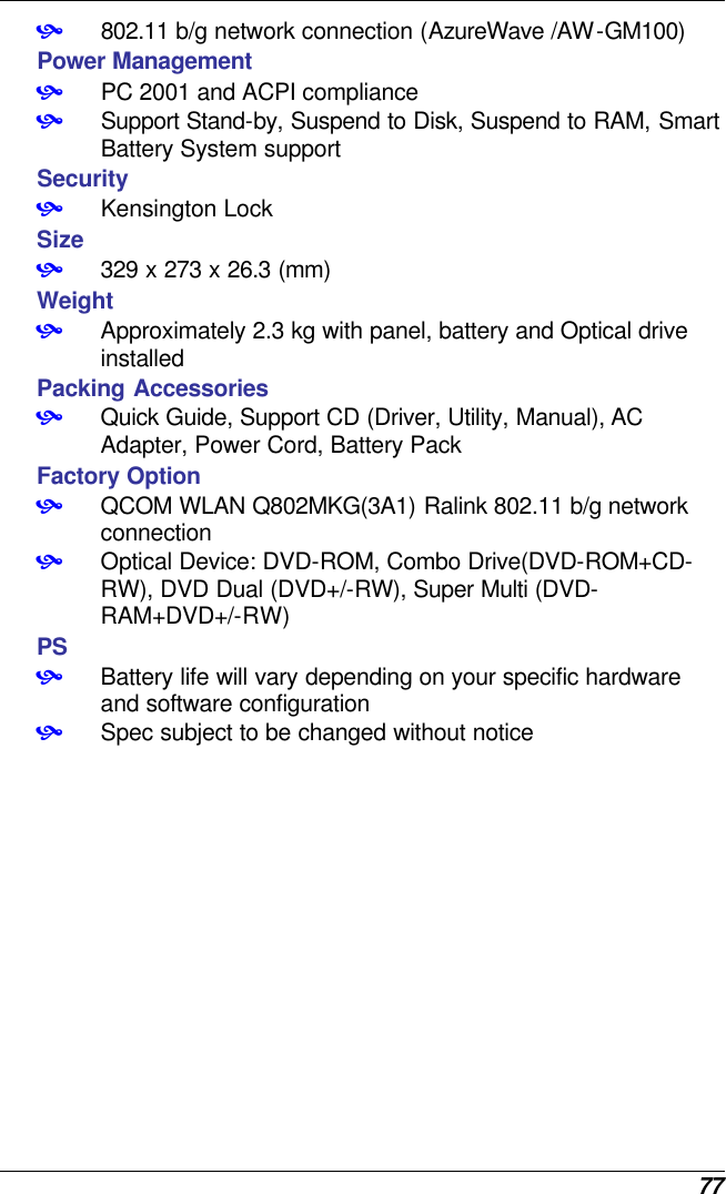  77 • 802.11 b/g network connection (AzureWave /AW-GM100) Power Management • PC 2001 and ACPI compliance • Support Stand-by, Suspend to Disk, Suspend to RAM, Smart Battery System support Security • Kensington Lock Size • 329 x 273 x 26.3 (mm)  Weight • Approximately 2.3 kg with panel, battery and Optical drive installed Packing Accessories • Quick Guide, Support CD (Driver, Utility, Manual), AC Adapter, Power Cord, Battery Pack Factory Option • QCOM WLAN Q802MKG(3A1) Ralink 802.11 b/g network connection • Optical Device: DVD-ROM, Combo Drive(DVD-ROM+CD-RW), DVD Dual (DVD+/-RW), Super Multi (DVD-RAM+DVD+/-RW) PS • Battery life will vary depending on your specific hardware and software configuration • Spec subject to be changed without notice     