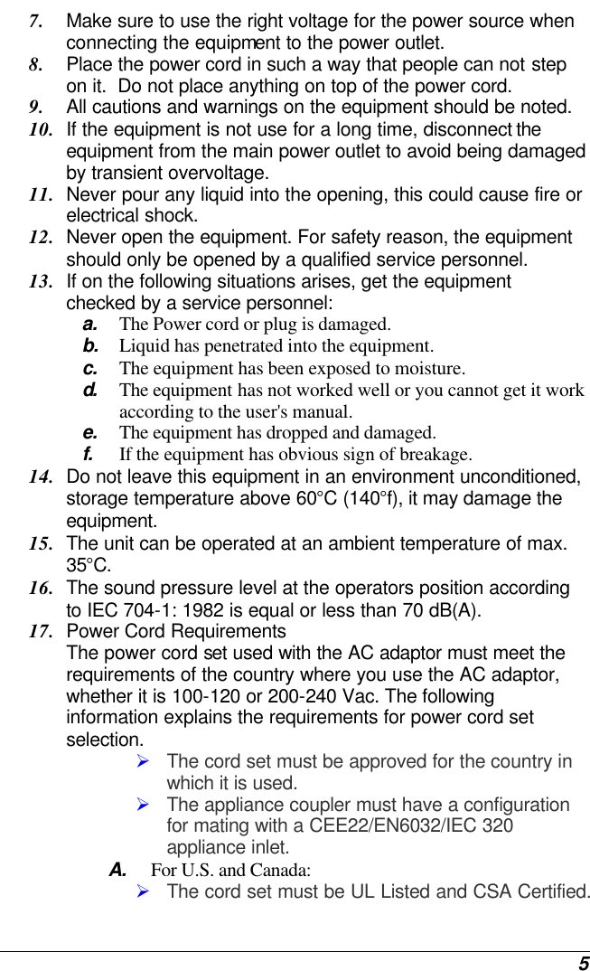  5 7. Make sure to use the right voltage for the power source when connecting the equipment to the power outlet. 8. Place the power cord in such a way that people can not step on it.  Do not place anything on top of the power cord. 9. All cautions and warnings on the equipment should be noted. 10. If the equipment is not use for a long time, disconnect the equipment from the main power outlet to avoid being damaged by transient overvoltage. 11. Never pour any liquid into the opening, this could cause fire or electrical shock. 12. Never open the equipment. For safety reason, the equipment should only be opened by a qualified service personnel. 13. If on the following situations arises, get the equipment checked by a service personnel: a. The Power cord or plug is damaged. b. Liquid has penetrated into the equipment. c. The equipment has been exposed to moisture. d.  The equipment has not worked well or you cannot get it work according to the user&apos;s manual. e. The equipment has dropped and damaged. f. If the equipment has obvious sign of breakage. 14. Do not leave this equipment in an environment unconditioned, storage temperature above 60°C (140°f), it may damage the equipment. 15. The unit can be operated at an ambient temperature of max. 35°C. 16. The sound pressure level at the operators position according to IEC 704-1: 1982 is equal or less than 70 dB(A). 17. Power Cord Requirements The power cord set used with the AC adaptor must meet the requirements of the country where you use the AC adaptor, whether it is 100-120 or 200-240 Vac. The following information explains the requirements for power cord set selection. Ø The cord set must be approved for the country in which it is used. Ø The appliance coupler must have a configuration for mating with a CEE22/EN6032/IEC 320 appliance inlet. A. For U.S. and Canada: Ø The cord set must be UL Listed and CSA Certified. 