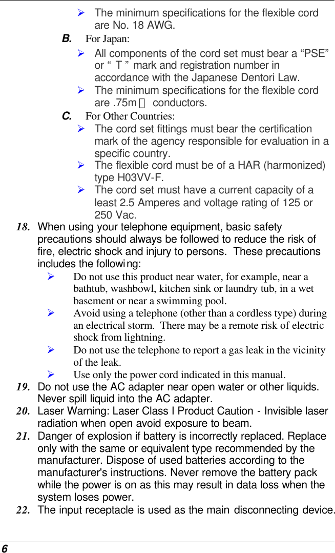  6 Ø The minimum specifications for the flexible cord are No. 18 AWG. B. For Japan: Ø All components of the cord set must bear a “PSE” or “ T ” mark and registration number in accordance with the Japanese Dentori Law. Ø The minimum specifications for the flexible cord are .75m ㎡ conductors. C. For Other Countries: Ø The cord set fittings must bear the certification mark of the agency responsible for evaluation in a specific country. Ø The flexible cord must be of a HAR (harmonized) type H03VV-F. Ø The cord set must have a current capacity of a least 2.5 Amperes and voltage rating of 125 or 250 Vac. 18. When using your telephone equipment, basic safety precautions should always be followed to reduce the risk of fire, electric shock and injury to persons.  These precautions includes the following: Ø Do not use this product near water, for example, near a bathtub, washbowl, kitchen sink or laundry tub, in a wet basement or near a swimming pool. Ø Avoid using a telephone (other than a cordless type) during an electrical storm.  There may be a remote risk of electric shock from lightning. Ø Do not use the telephone to report a gas leak in the vicinity of the leak. Ø Use only the power cord indicated in this manual. 19. Do not use the AC adapter near open water or other liquids. Never spill liquid into the AC adapter. 20. Laser Warning: Laser Class I Product Caution - Invisible laser radiation when open avoid exposure to beam. 21. Danger of explosion if battery is incorrectly replaced. Replace only with the same or equivalent type recommended by the manufacturer. Dispose of used batteries according to the manufacturer&apos;s instructions. Never remove the battery pack while the power is on as this may result in data loss when the system loses power. 22. The input receptacle is used as the main disconnecting device. 