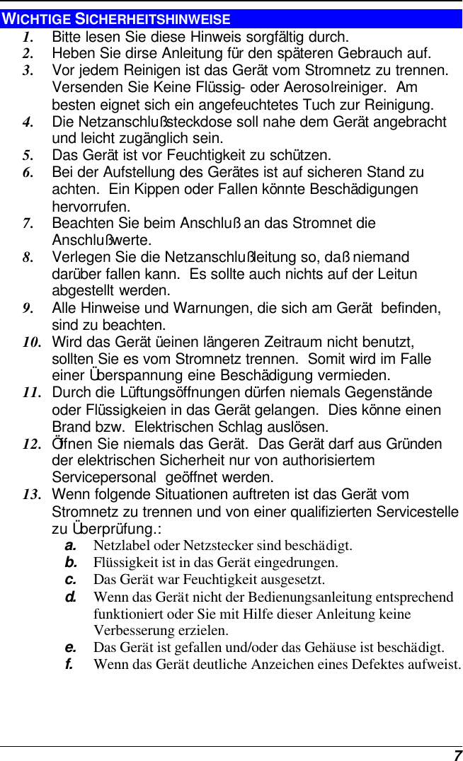  7 WICHTIGE SICHERHEITSHINWEISE 1. Bitte lesen Sie diese Hinweis sorgfältig durch. 2. Heben Sie dirse Anleitung für den späteren Gebrauch auf. 3. Vor jedem Reinigen ist das Gerät vom Stromnetz zu trennen.  Versenden Sie Keine Flüssig- oder Aerosolreiniger.  Am besten eignet sich ein angefeuchtetes Tuch zur Reinigung. 4. Die Netzanschlußsteckdose soll nahe dem Gerät angebracht und leicht zugänglich sein. 5. Das Gerät ist vor Feuchtigkeit zu schützen. 6. Bei der Aufstellung des Gerätes ist auf sicheren Stand zu achten.  Ein Kippen oder Fallen könnte Beschädigungen hervorrufen. 7. Beachten Sie beim Anschluß an das Stromnet die Anschlußwerte. 8. Verlegen Sie die Netzanschlußleitung so, daß niemand darüber fallen kann.  Es sollte auch nichts auf der Leitun abgestellt werden. 9. Alle Hinweise und Warnungen, die sich am Gerät  befinden, sind zu beachten. 10. Wird das Gerät üeinen längeren Zeitraum nicht benutzt, sollten Sie es vom Stromnetz trennen.  Somit wird im Falle einer Überspannung eine Beschädigung vermieden. 11. Durch die Lüftungsöffnungen dürfen niemals Gegenstände oder Flüssigkeien in das Gerät gelangen.  Dies könne einen Brand bzw.  Elektrischen Schlag auslösen. 12. Öffnen Sie niemals das Gerät.  Das Gerät darf aus Gründen der elektrischen Sicherheit nur von authorisiertem Servicepersonal  geöffnet werden. 13. Wenn folgende Situationen auftreten ist das Gerät vom Stromnetz zu trennen und von einer qualifizierten Servicestelle zu Überprüfung.: a. Netzlabel oder Netzstecker sind beschädigt. b. Flüssigkeit ist in das Gerät eingedrungen. c. Das Gerät war Feuchtigkeit ausgesetzt. d.  Wenn das Gerät nicht der Bedienungsanleitung entsprechend funktioniert oder Sie mit Hilfe dieser Anleitung keine Verbesserung erzielen. e. Das Gerät ist gefallen und/oder das Gehäuse ist beschädigt. f. Wenn das Gerät deutliche Anzeichen eines Defektes aufweist. 