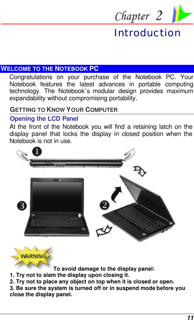  11  Introduction WELCOME TO THE NOTEBOOK PC Congratulations on your purchase of the Notebook PC. Your Notebook features the latest advances in portable computing technology. The Notebook’s  modular design provides maximum expandability without compromising portability.   GETTING TO KNOW YOUR COMPUTER Opening the LCD Panel At the front of the Notebook you will find a retaining latch on the display panel that locks the display in closed position when the Notebook is not in use.  To avoid damage to the display panel: 1. Try not to slam the display upon closing it. 2. Try not to place any object on top when it is closed or open. 3. Be sure the system is turned off or in suspend mode before you close the display panel. 